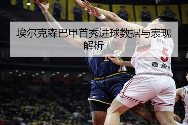 埃尔克森巴甲首秀进球数据与表现解析